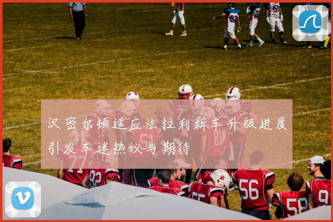 汉密尔顿适应法拉利新车升级进度引发车迷热议与期待