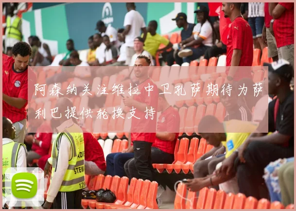 阿森纳关注维拉中卫孔萨期待为萨利巴提供轮换支持