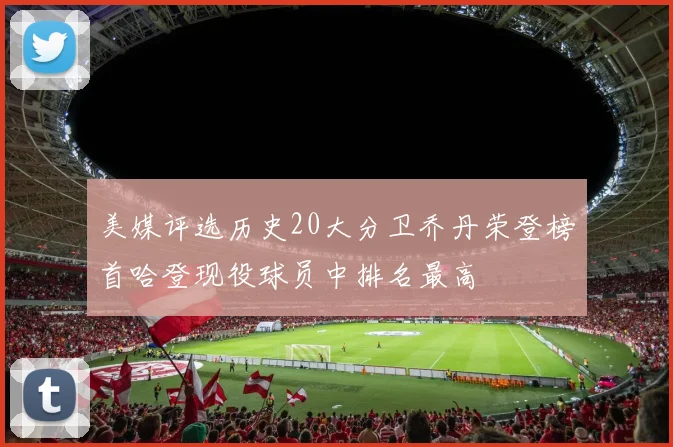 美媒评选历史20大分卫乔丹荣登榜首哈登现役球员中排名最高