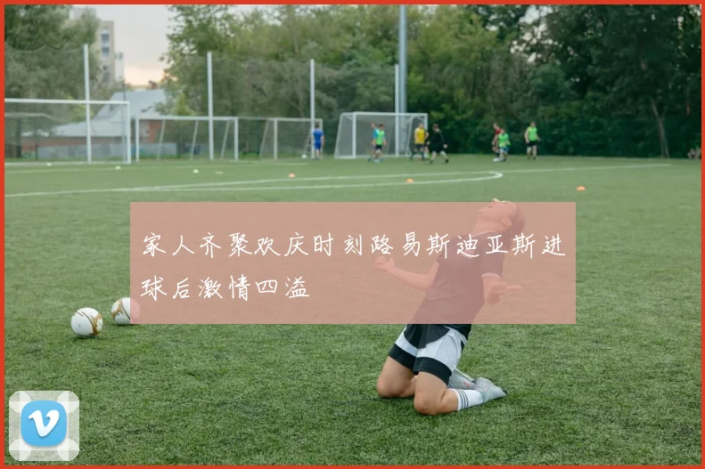 家人齐聚欢庆时刻路易斯迪亚斯进球后激情四溢