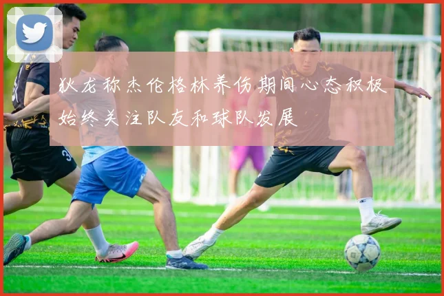 狄龙称杰伦格林养伤期间心态积极始终关注队友和球队发展