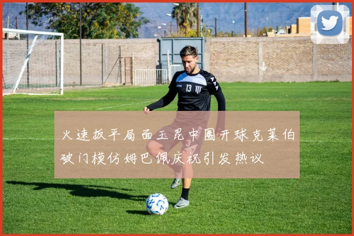 火速扳平局面玉昆中圈开球克莱伯破门模仿姆巴佩庆祝引发热议