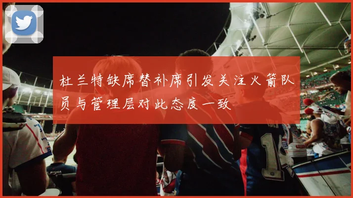 杜兰特缺席替补席引发关注火箭队员与管理层对此态度一致