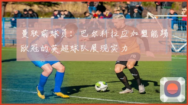 曼联前球员：巴尔科拉应加盟能踢欧冠的英超球队展现实力