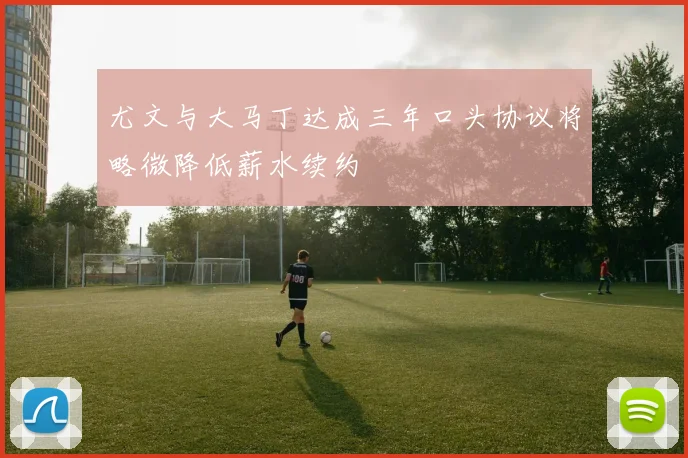 尤文与大马丁达成三年口头协议将略微降低薪水续约