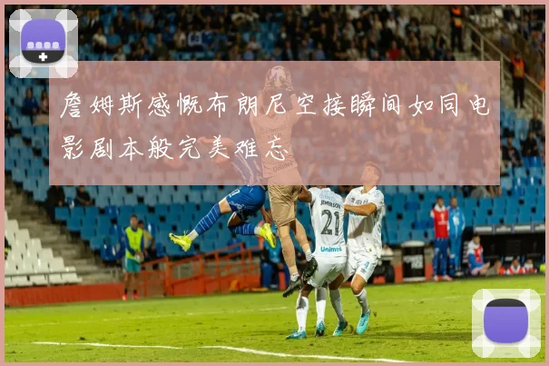 詹姆斯感慨布朗尼空接瞬间如同电影剧本般完美难忘