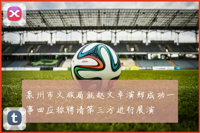泉州市文旅局就赵文卓演郑成功一事回应称聘请第三方进行展演