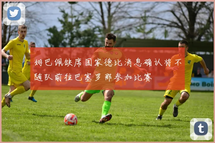 姆巴佩缺席国家德比消息确认将不随队前往巴塞罗那参加比赛
