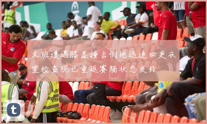 文班遭遇膝盖撞击倒地迅速回更衣室检查现已重返赛场状态良好