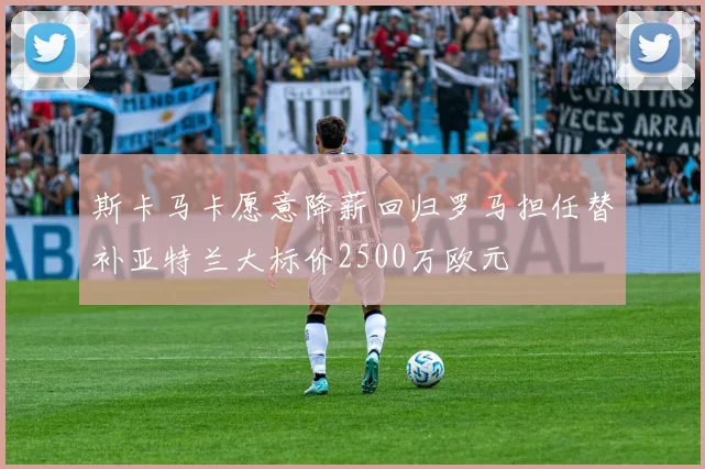 斯卡马卡愿意降薪回归罗马担任替补亚特兰大标价2500万欧元