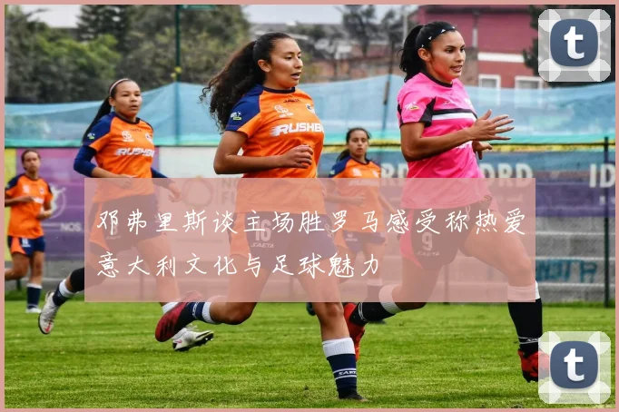 邓弗里斯谈主场胜罗马感受称热爱意大利文化与足球魅力