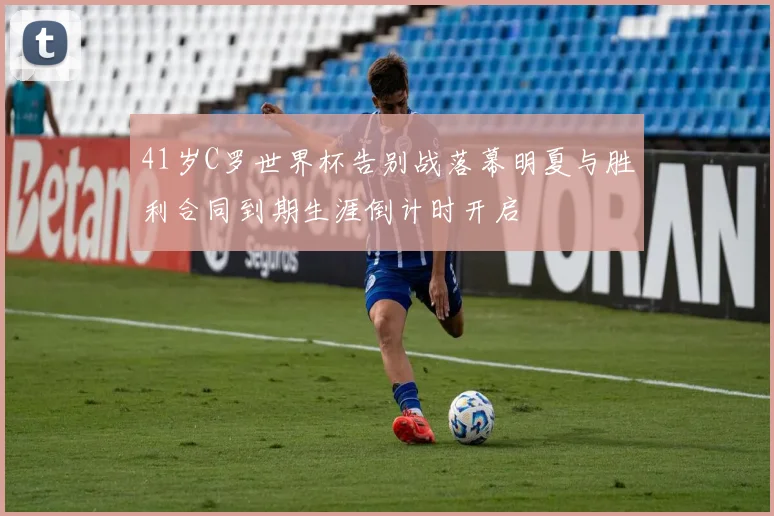 41岁C罗世界杯告别战落幕明夏与胜利合同到期生涯倒计时开启