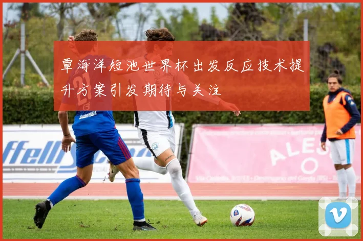 覃海洋短池世界杯出发反应技术提升方案引发期待与关注