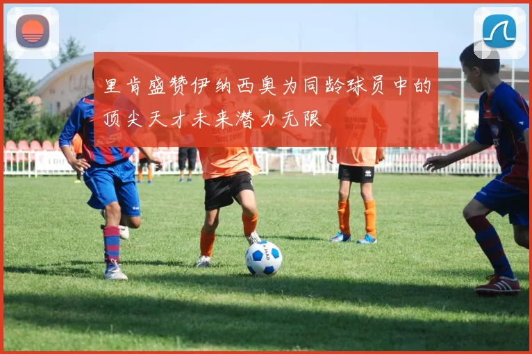 里肯盛赞伊纳西奥为同龄球员中的顶尖天才未来潜力无限