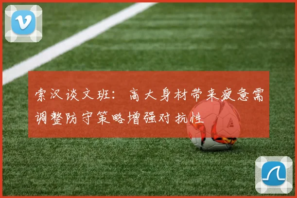 索汉谈文班：高大身材带来疲惫需调整防守策略增强对抗性
