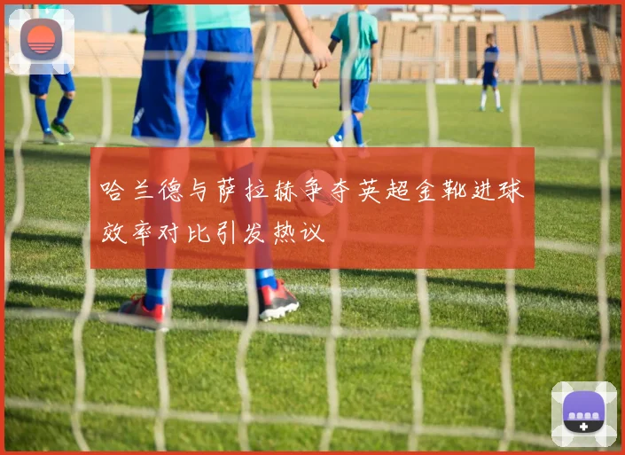 哈兰德与萨拉赫争夺英超金靴进球效率对比引发热议