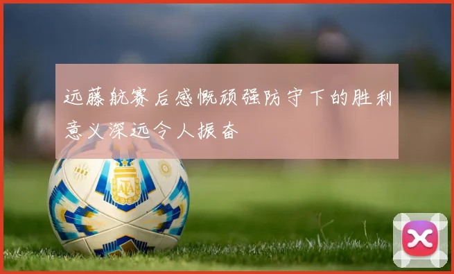 远藤航赛后感慨顽强防守下的胜利意义深远令人振奋
