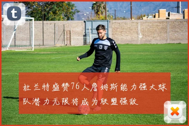 杜兰特盛赞76人詹姆斯能力强大球队潜力无限将成为联盟强敌