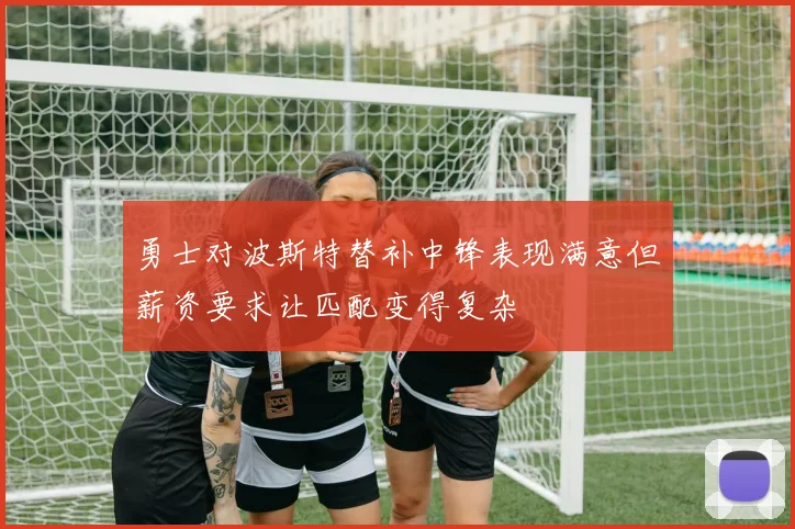 勇士对波斯特替补中锋表现满意但薪资要求让匹配变得复杂