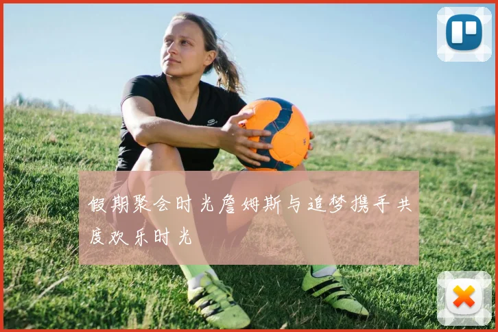 假期聚会时光詹姆斯与追梦携手共度欢乐时光
