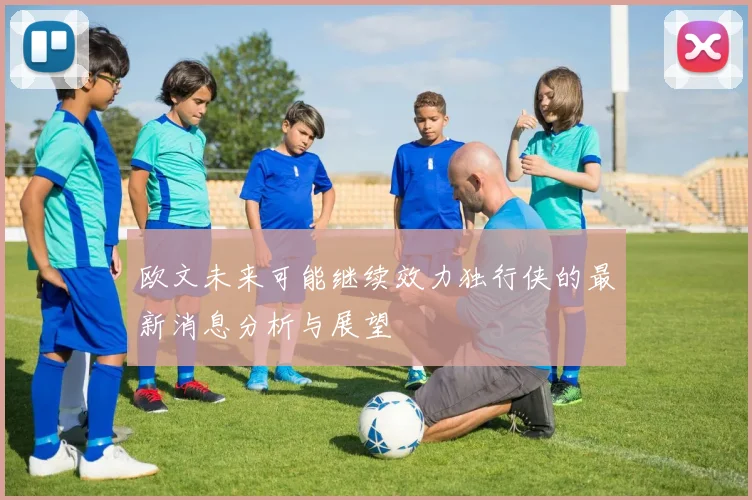欧文未来可能继续效力独行侠的最新消息分析与展望