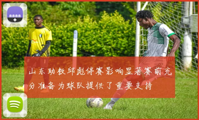 山东助教邱彪停赛影响显著赛前充分准备为球队提供了重要支持