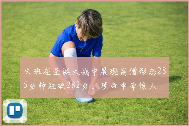 文班在圣诞大战中展现高僧形态285分钟狂砍282分三项命中率惊人