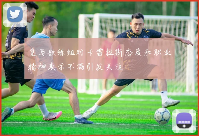皇马教练组对卡雷拉斯态度和职业精神表示不满引发关注
