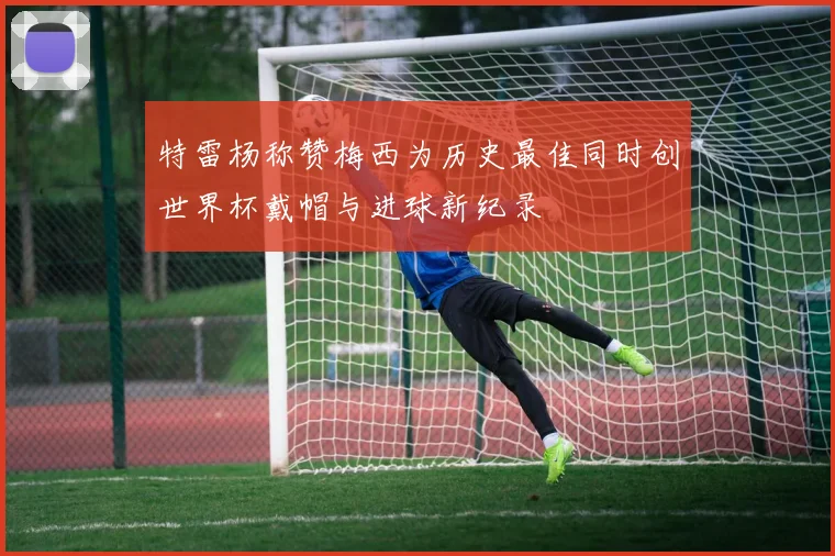 特雷杨称赞梅西为历史最佳同时创世界杯戴帽与进球新纪录