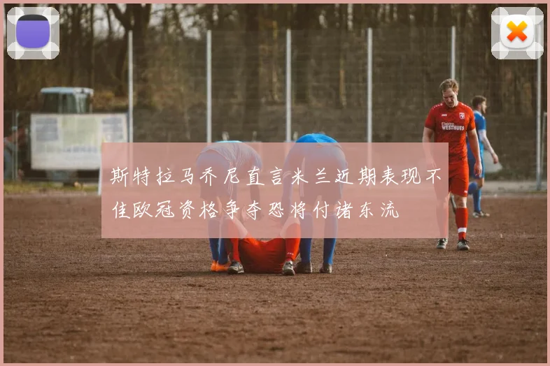 斯特拉马乔尼直言米兰近期表现不佳欧冠资格争夺恐将付诸东流