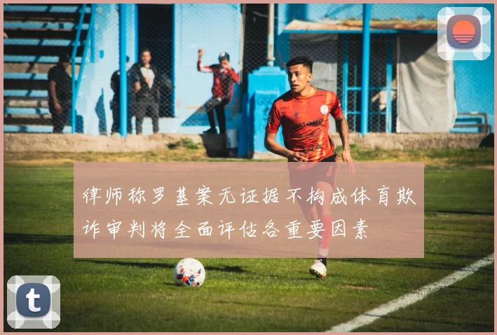 律师称罗基案无证据不构成体育欺诈审判将全面评估各重要因素