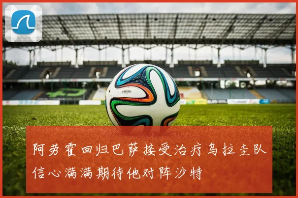 阿劳霍回归巴萨接受治疗乌拉圭队信心满满期待他对阵沙特