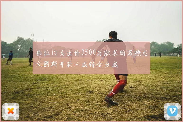 弗拉门戈出价3500万欧求购若热尤文图斯可获三成转会分成