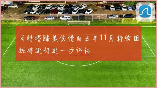 马特塔膝盖伤情自去年11月持续困扰将进行进一步评估