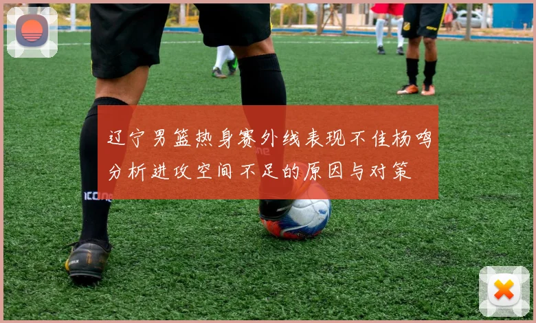 辽宁男篮热身赛外线表现不佳杨鸣分析进攻空间不足的原因与对策